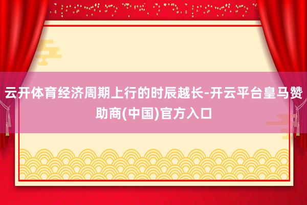 云开体育经济周期上行的时辰越长-开云平台皇马赞助商(中国)官方入口