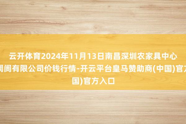 云开体育2024年11月13日南昌深圳农家具中心批发阛阓有限公司价钱行情-开云平台皇马赞助商(中国)官方入口