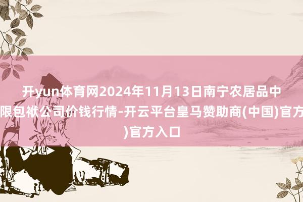 开yun体育网2024年11月13日南宁农居品中心有限包袱公司价钱行情-开云平台皇马赞助商(中国)官方入口