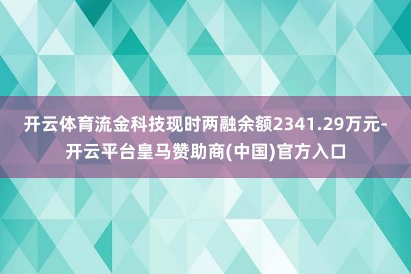 开云体育流金科技现时两融余额2341.29万元-开云平台皇马赞助商(中国)官方入口