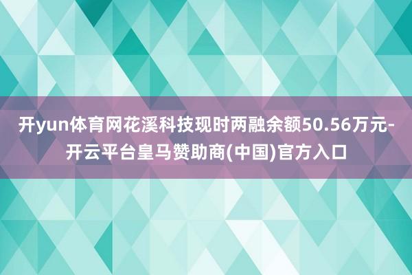 开yun体育网花溪科技现时两融余额50.56万元-开云平台皇马赞助商(中国)官方入口