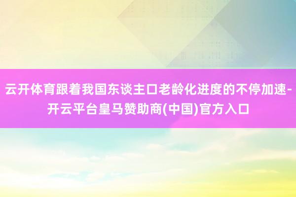 云开体育跟着我国东谈主口老龄化进度的不停加速-开云平台皇马赞助商(中国)官方入口