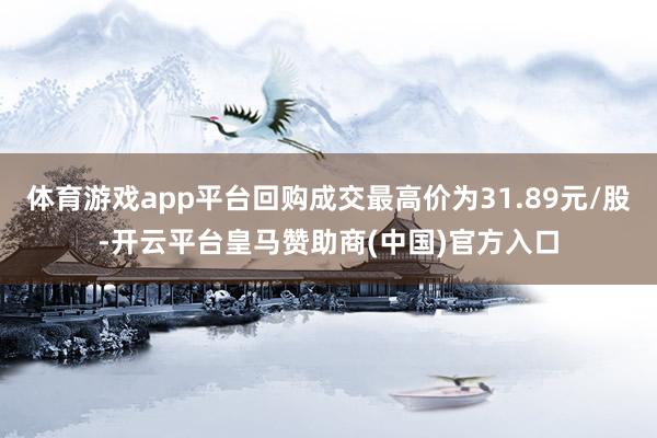 体育游戏app平台回购成交最高价为31.89元/股-开云平台皇马赞助商(中国)官方入口