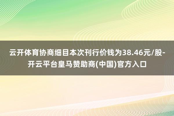 云开体育协商细目本次刊行价钱为38.46元/股-开云平台皇马赞助商(中国)官方入口