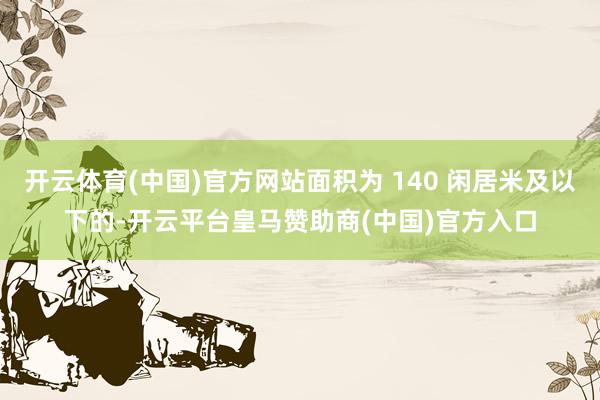 开云体育(中国)官方网站面积为 140 闲居米及以下的-开云平台皇马赞助商(中国)官方入口