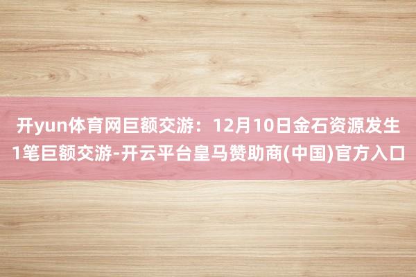 开yun体育网巨额交游：12月10日金石资源发生1笔巨额交游-开云平台皇马赞助商(中国)官方入口