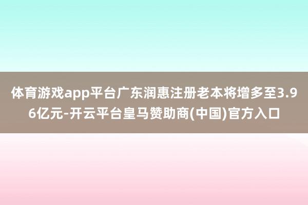 体育游戏app平台广东润惠注册老本将增多至3.96亿元-开云平台皇马赞助商(中国)官方入口