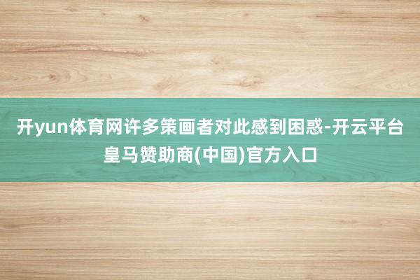 开yun体育网许多策画者对此感到困惑-开云平台皇马赞助商(中国)官方入口