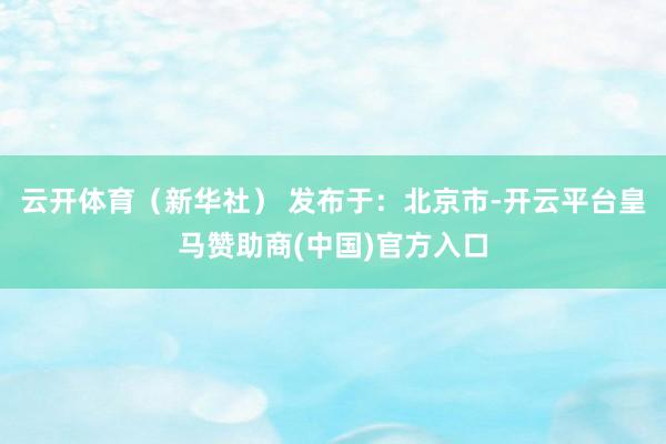 云开体育（新华社） 发布于：北京市-开云平台皇马赞助商(中国)官方入口