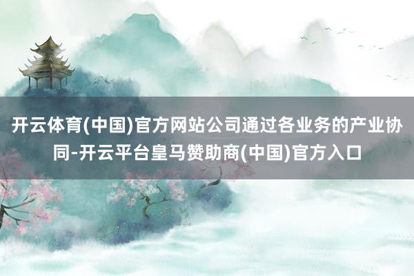 开云体育(中国)官方网站公司通过各业务的产业协同-开云平台皇马赞助商(中国)官方入口