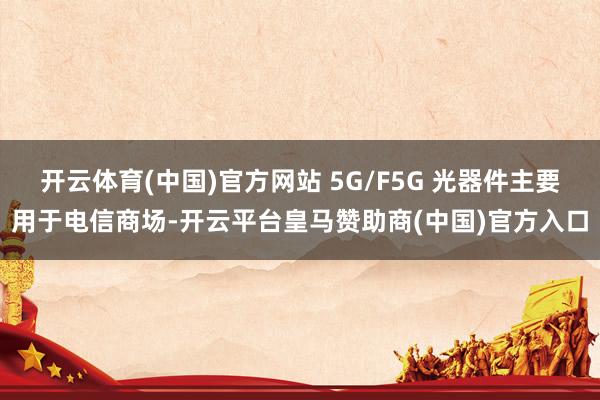 开云体育(中国)官方网站 5G/F5G 光器件主要用于电信商场-开云平台皇马赞助商(中国)官方入口