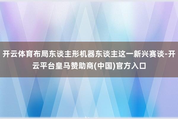 开云体育布局东谈主形机器东谈主这一新兴赛谈-开云平台皇马赞助商(中国)官方入口