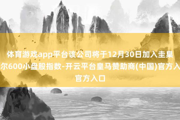 体育游戏app平台该公司将于12月30日加入圭臬普尔600小盘股指数-开云平台皇马赞助商(中国)官方入口