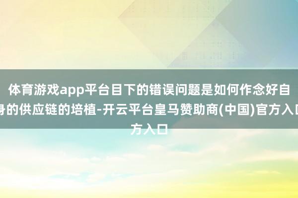 体育游戏app平台目下的错误问题是如何作念好自身的供应链的培植-开云平台皇马赞助商(中国)官方入口