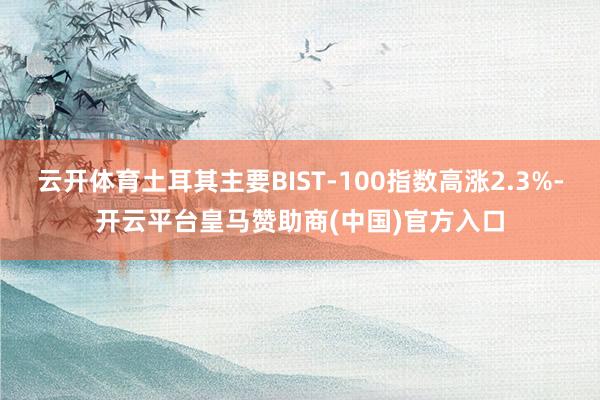 云开体育土耳其主要BIST-100指数高涨2.3%-开云平台皇马赞助商(中国)官方入口