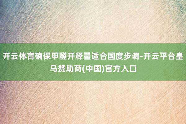 开云体育确保甲醛开释量适合国度步调-开云平台皇马赞助商(中国)官方入口