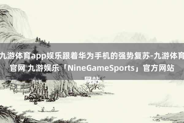 九游体育app娱乐跟着华为手机的强势复苏-九游体育官网 九游娱乐「NineGameSports」官方