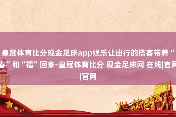 皇冠体育比分现金足球app娱乐让出行的搭客带着“春”和“福”回家-皇冠体育比分 现金足球网 在线|官