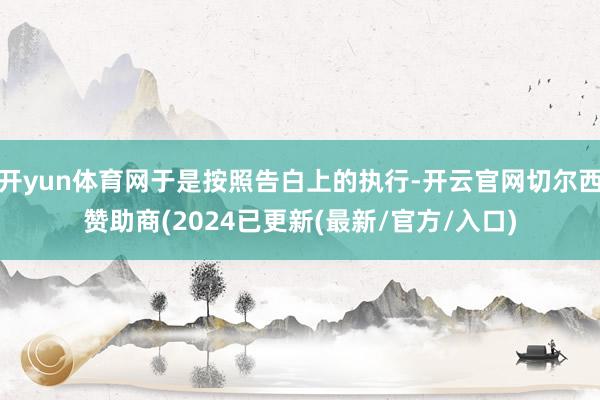 开yun体育网于是按照告白上的执行-开云官网切尔西赞助商(2024已更新(最新/官方/入口)