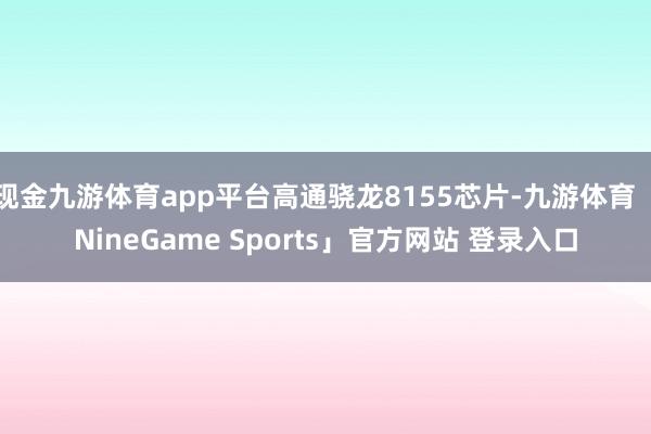 现金九游体育app平台高通骁龙8155芯片-九游体育「NineGame Sports」官方网站 登录