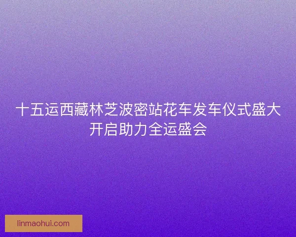 十五运西藏林芝波密站花车发车仪式盛大开启助力全运盛会