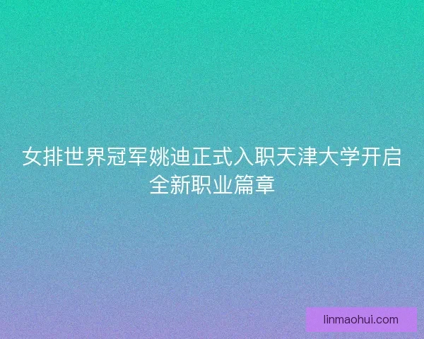 女排世界冠军姚迪正式入职天津大学开启全新职业篇章