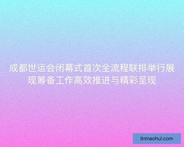 成都世运会闭幕式首次全流程联排举行展现筹备工作高效推进与精彩呈现